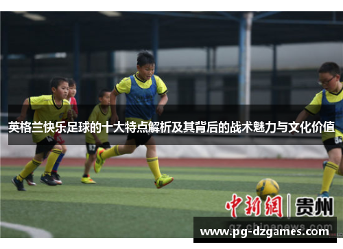 英格兰快乐足球的十大特点解析及其背后的战术魅力与文化价值