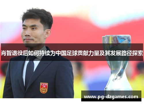肖智退役后如何持续为中国足球贡献力量及其发展路径探索 肖智退役后如何持续为中国足球贡献力量及其发展路径探索