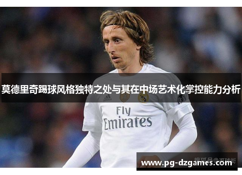 莫德里奇踢球风格独特之处与其在中场艺术化掌控能力分析 莫德里奇踢球风格独特之处与其在中场艺术化掌控能力分析