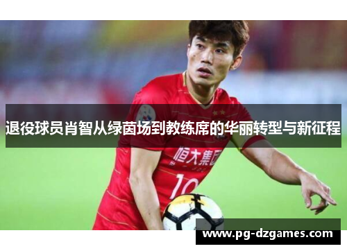 退役球员肖智从绿茵场到教练席的华丽转型与新征程