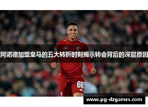 阿诺德加盟皇马的五大转折时刻揭示转会背后的深层原因