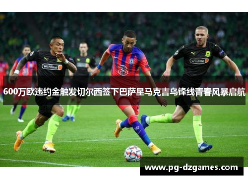 600万欧违约金触发切尔西签下巴萨星马克吉乌锋线青春风暴启航