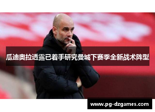 瓜迪奥拉透露已着手研究曼城下赛季全新战术阵型 瓜迪奥拉透露已着手研究曼城下赛季全新战术阵型