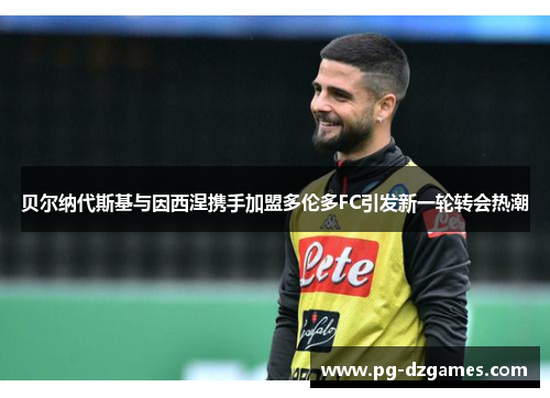 贝尔纳代斯基与因西涅携手加盟多伦多FC引发新一轮转会热潮