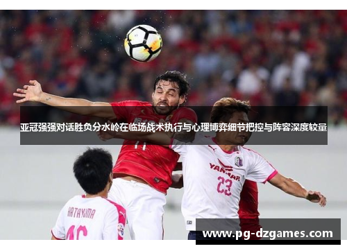 亚冠强强对话胜负分水岭在临场战术执行与心理博弈细节把控与阵容深度较量