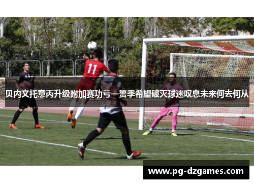 贝内文托意丙升级附加赛功亏一篑季希望破灭球迷叹息未来何去何从 贝内文托意丙升级附加赛功亏一篑季希望破灭球迷叹息未来何去何从