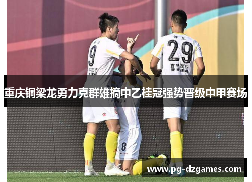 重庆铜梁龙勇力克群雄摘中乙桂冠强势晋级中甲赛场 重庆铜梁龙勇力克群雄摘中乙桂冠强势晋级中甲赛场