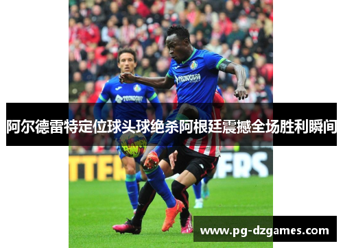 阿尔德雷特定位球头球绝杀阿根廷震撼全场胜利瞬间 阿尔德雷特定位球头球绝杀阿根廷震撼全场胜利瞬间
