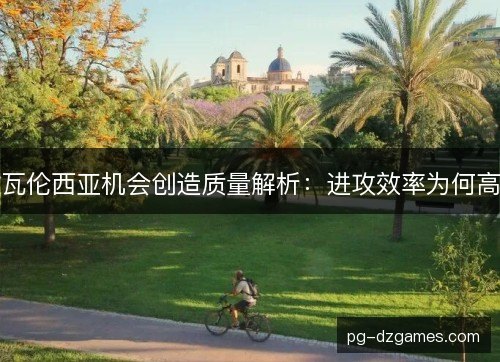 瓦伦西亚机会创造质量解析:进攻效率为何高 瓦伦西亚机会创造质量解析:进攻效率为何高