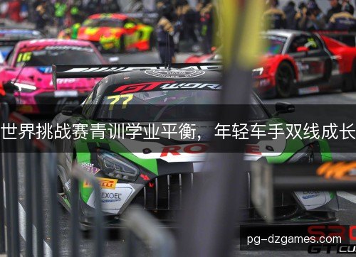 世界挑战赛青训学业平衡,年轻车手双线成长 世界挑战赛青训学业平衡,年轻车手双线成长